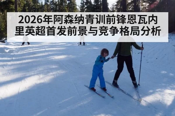 2026年阿森纳青训前锋恩瓦内里英超首发前景与竞争格局分析